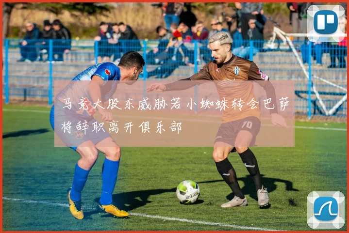 马竞大股东威胁若小蜘蛛转会巴萨将辞职离开俱乐部