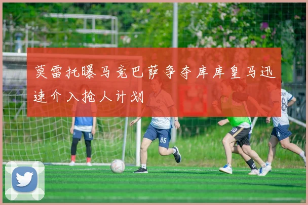莫雷托曝马竞巴萨争夺库库皇马迅速介入抢人计划