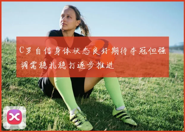 C罗自信身体状态良好期待夺冠但强调需稳扎稳打逐步推进