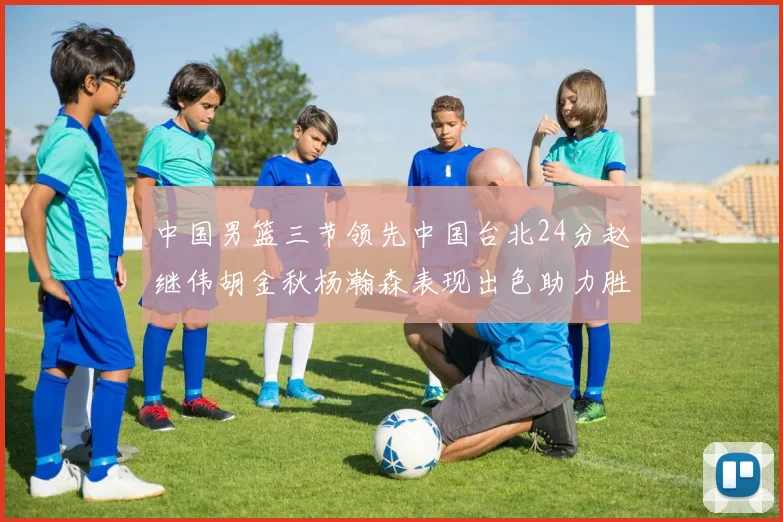 中国男篮三节领先中国台北24分赵继伟胡金秋杨瀚森表现出色助力胜利