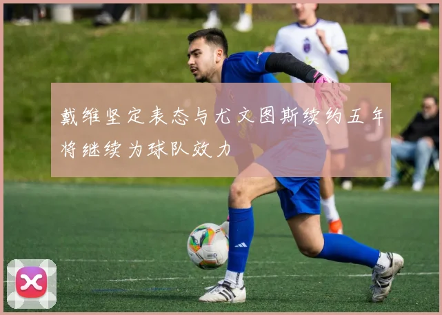 戴维坚定表态与尤文图斯续约五年将继续为球队效力