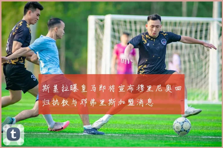 斯基拉曝皇马即将宣布穆里尼奥回归执教与邓弗里斯加盟消息