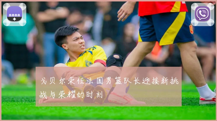 戈贝尔荣任法国男篮队长迎接新挑战与荣耀的时刻