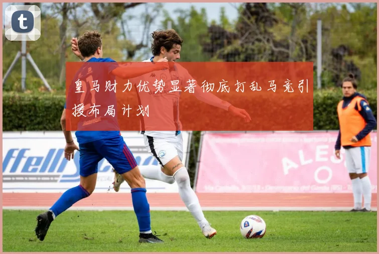 皇马财力优势显著彻底打乱马竞引援布局计划