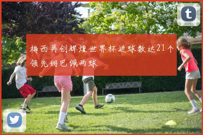 梅西再创辉煌世界杯进球数达21个领先姆巴佩两球